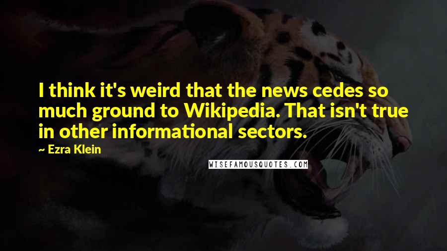 Ezra Klein Quotes: I think it's weird that the news cedes so much ground to Wikipedia. That isn't true in other informational sectors.