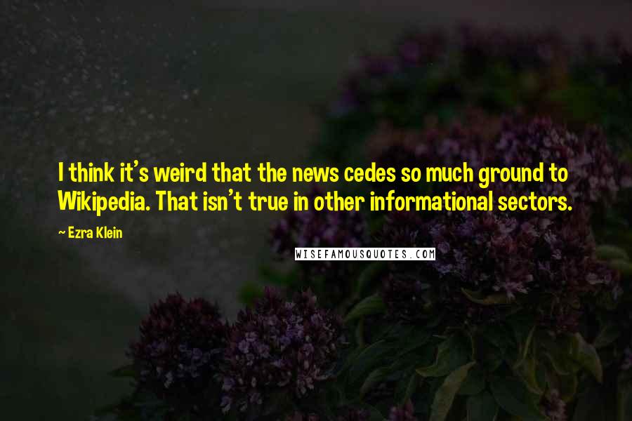 Ezra Klein Quotes: I think it's weird that the news cedes so much ground to Wikipedia. That isn't true in other informational sectors.