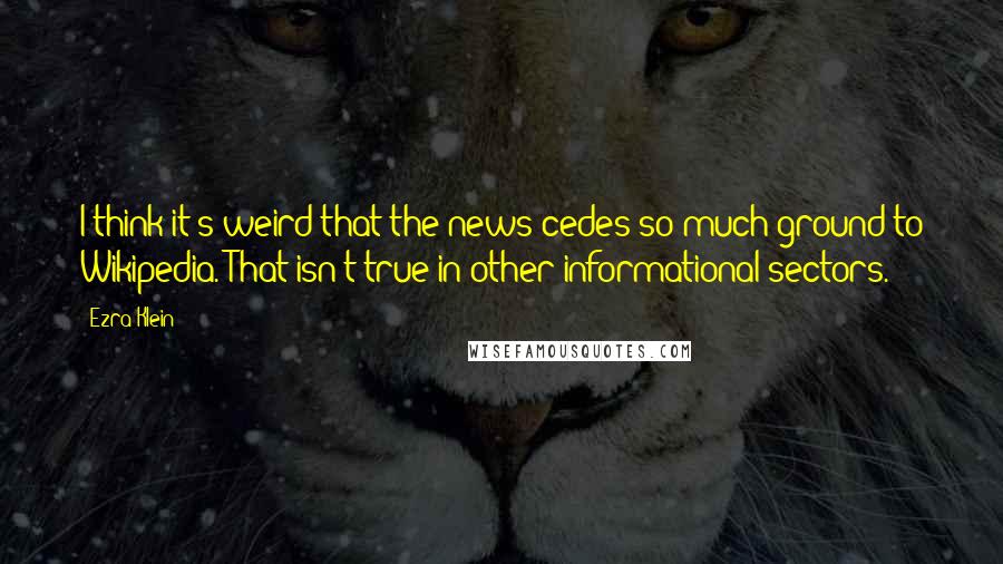 Ezra Klein Quotes: I think it's weird that the news cedes so much ground to Wikipedia. That isn't true in other informational sectors.