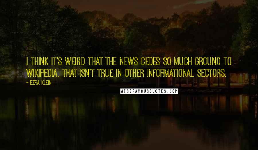 Ezra Klein Quotes: I think it's weird that the news cedes so much ground to Wikipedia. That isn't true in other informational sectors.