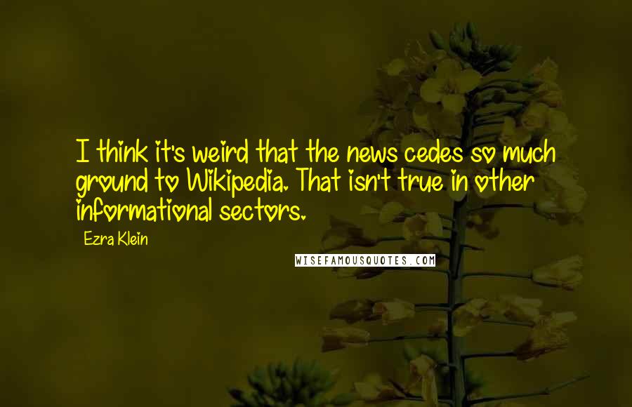 Ezra Klein Quotes: I think it's weird that the news cedes so much ground to Wikipedia. That isn't true in other informational sectors.