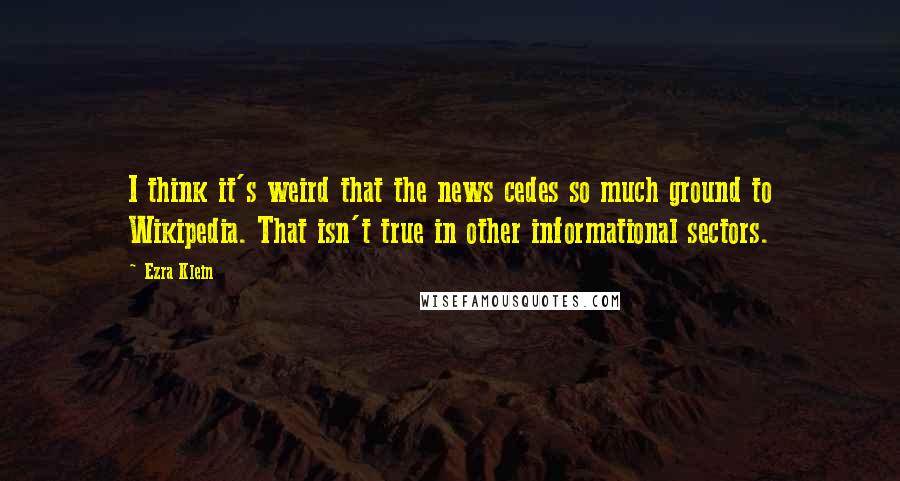 Ezra Klein Quotes: I think it's weird that the news cedes so much ground to Wikipedia. That isn't true in other informational sectors.