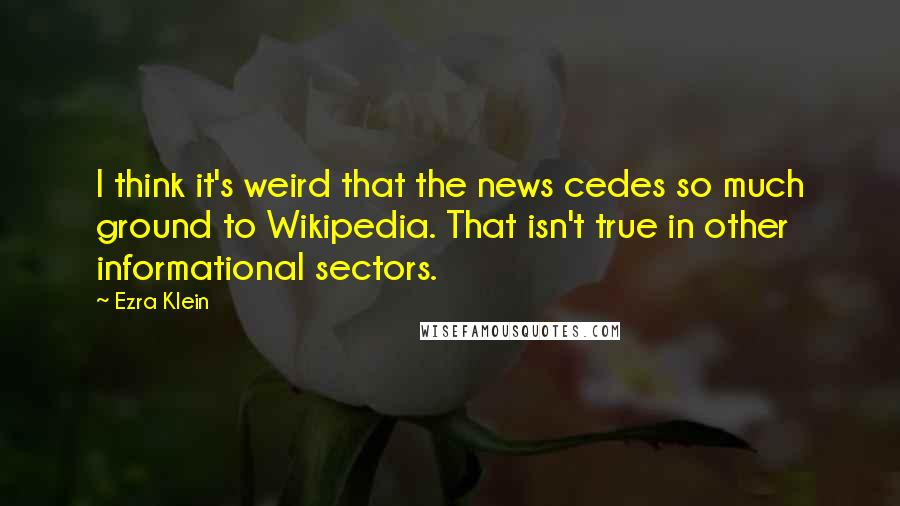 Ezra Klein Quotes: I think it's weird that the news cedes so much ground to Wikipedia. That isn't true in other informational sectors.