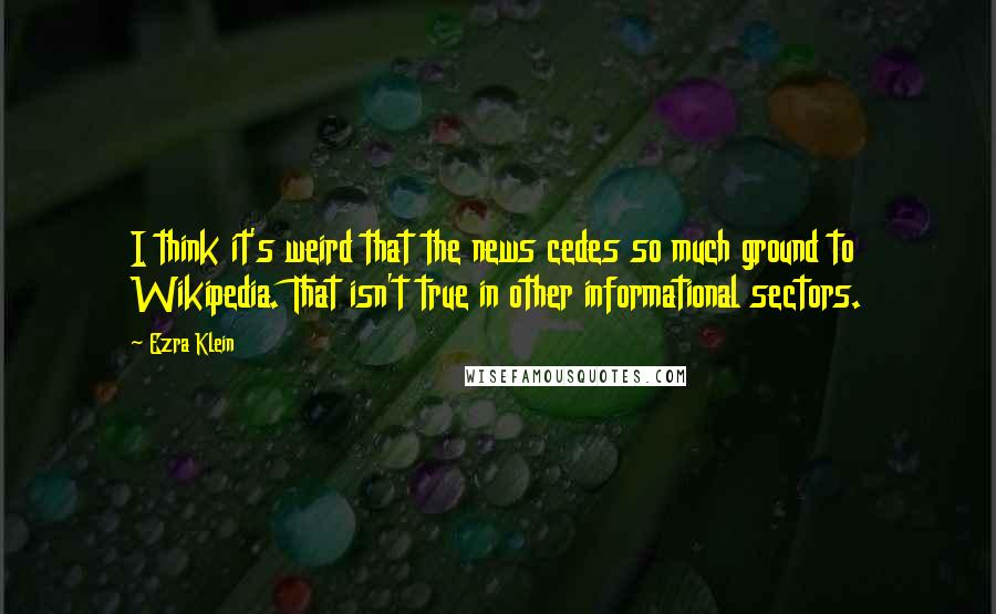 Ezra Klein Quotes: I think it's weird that the news cedes so much ground to Wikipedia. That isn't true in other informational sectors.