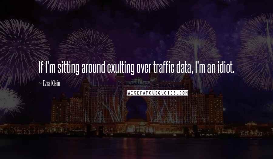 Ezra Klein Quotes: If I'm sitting around exulting over traffic data, I'm an idiot.