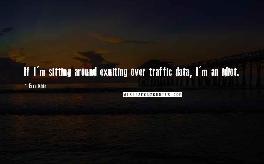 Ezra Klein Quotes: If I'm sitting around exulting over traffic data, I'm an idiot.