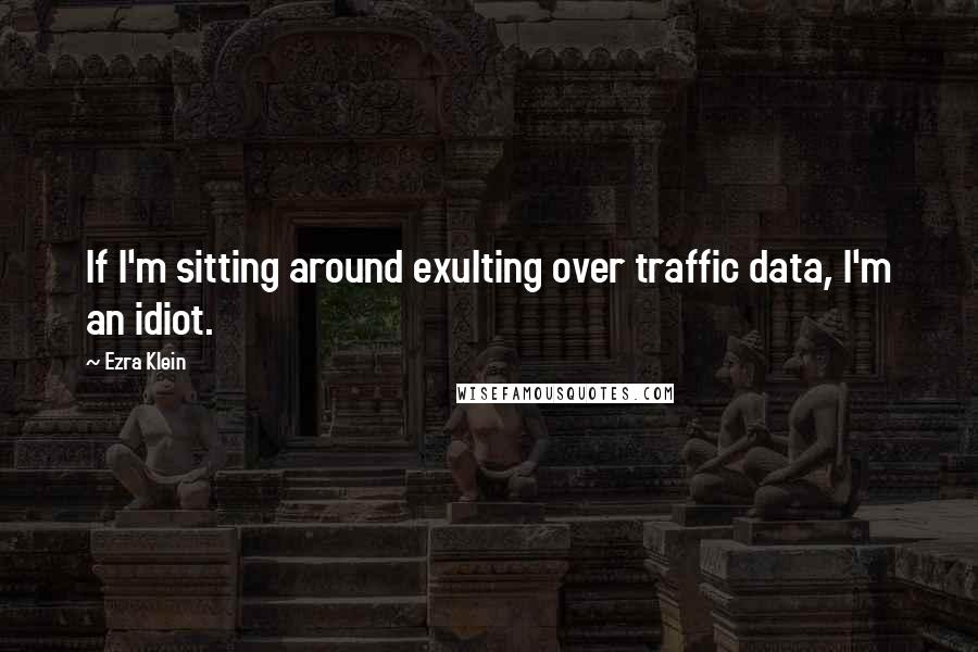 Ezra Klein Quotes: If I'm sitting around exulting over traffic data, I'm an idiot.
