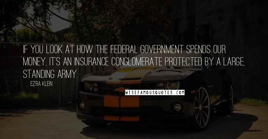 Ezra Klein Quotes: If you look at how the federal government spends our money, it's an insurance conglomerate protected by a large, standing army.