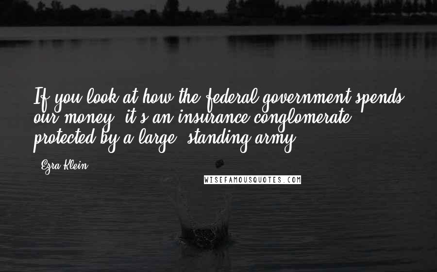 Ezra Klein Quotes: If you look at how the federal government spends our money, it's an insurance conglomerate protected by a large, standing army.