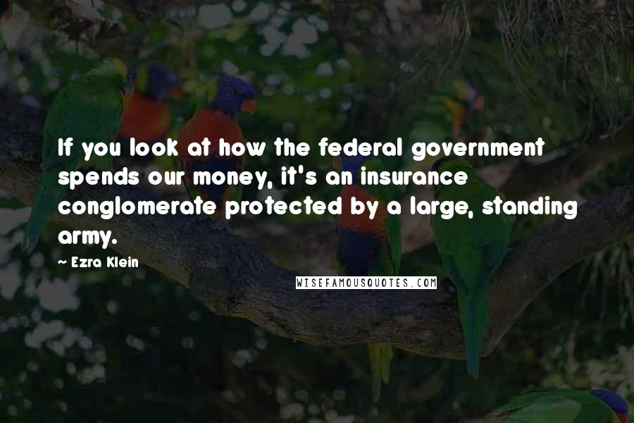 Ezra Klein Quotes: If you look at how the federal government spends our money, it's an insurance conglomerate protected by a large, standing army.