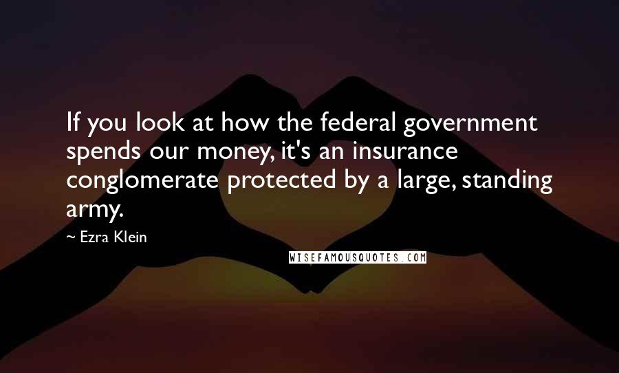 Ezra Klein Quotes: If you look at how the federal government spends our money, it's an insurance conglomerate protected by a large, standing army.