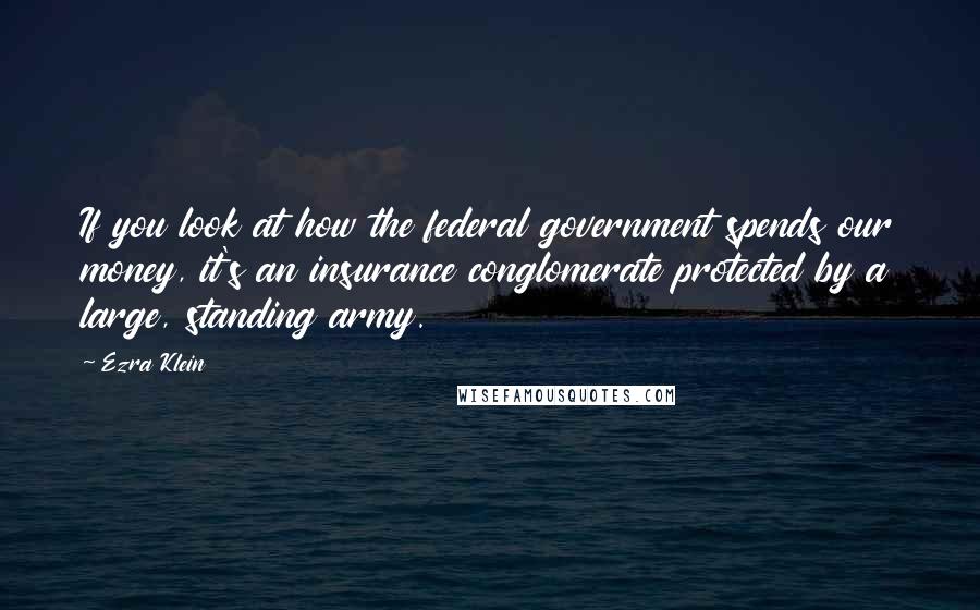 Ezra Klein Quotes: If you look at how the federal government spends our money, it's an insurance conglomerate protected by a large, standing army.