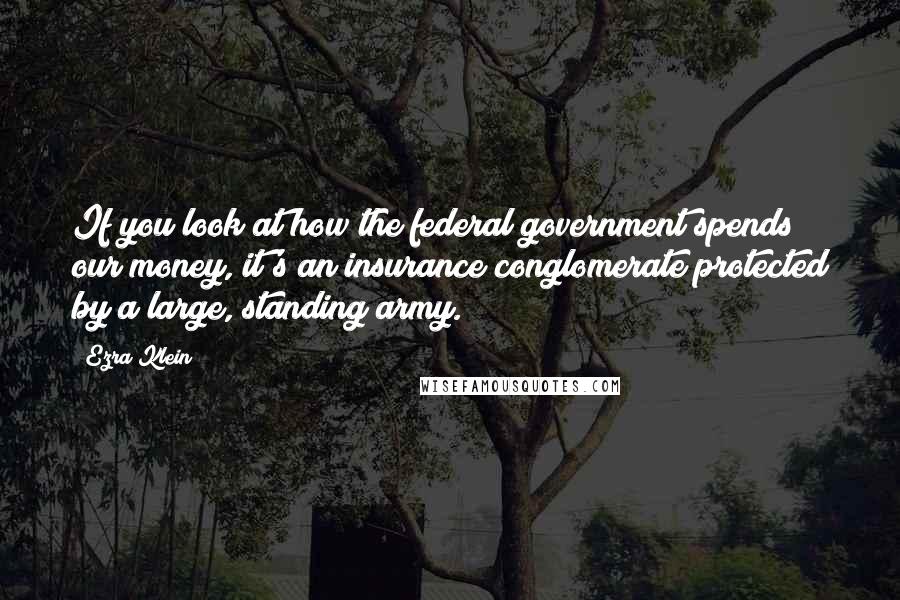 Ezra Klein Quotes: If you look at how the federal government spends our money, it's an insurance conglomerate protected by a large, standing army.