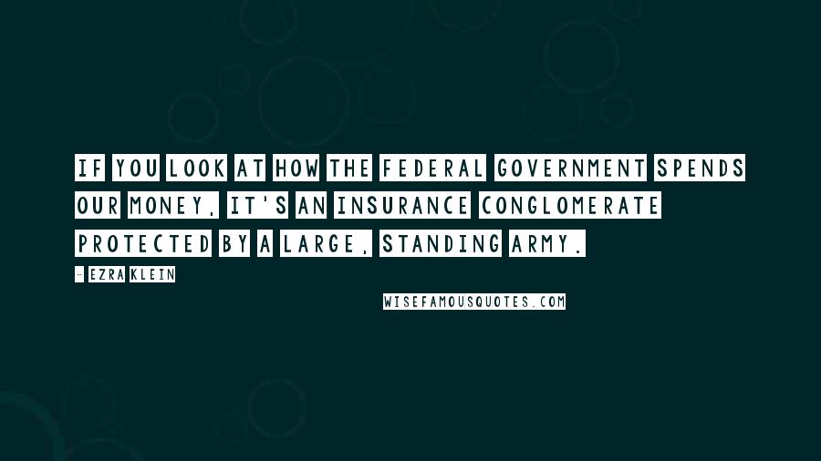 Ezra Klein Quotes: If you look at how the federal government spends our money, it's an insurance conglomerate protected by a large, standing army.