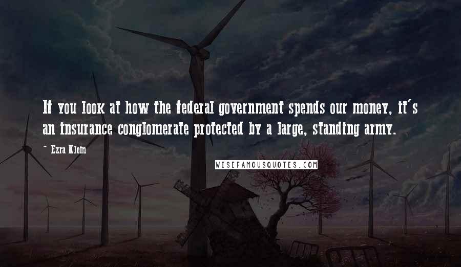 Ezra Klein Quotes: If you look at how the federal government spends our money, it's an insurance conglomerate protected by a large, standing army.