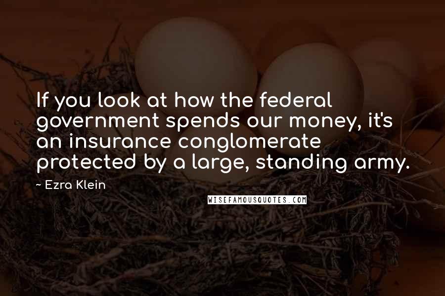 Ezra Klein Quotes: If you look at how the federal government spends our money, it's an insurance conglomerate protected by a large, standing army.