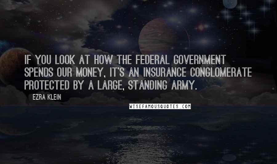 Ezra Klein Quotes: If you look at how the federal government spends our money, it's an insurance conglomerate protected by a large, standing army.