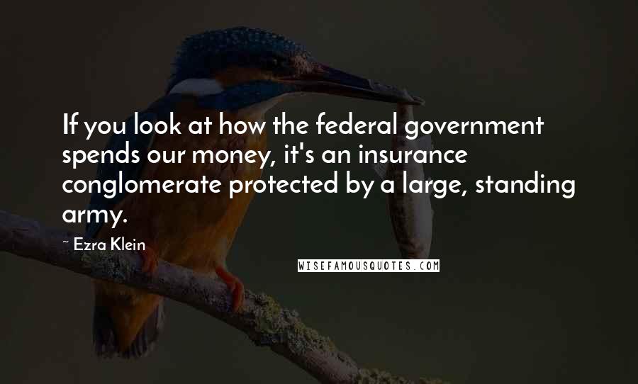 Ezra Klein Quotes: If you look at how the federal government spends our money, it's an insurance conglomerate protected by a large, standing army.