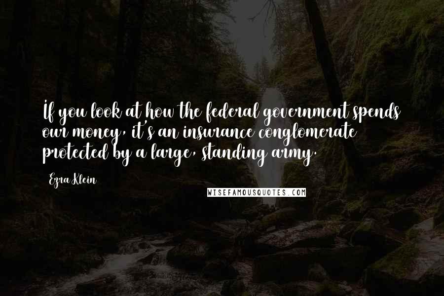 Ezra Klein Quotes: If you look at how the federal government spends our money, it's an insurance conglomerate protected by a large, standing army.