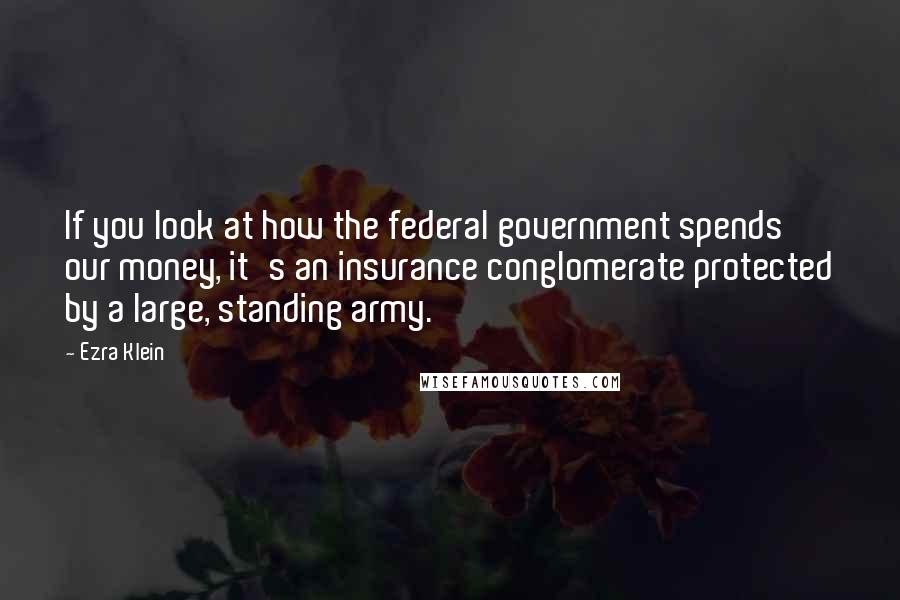 Ezra Klein Quotes: If you look at how the federal government spends our money, it's an insurance conglomerate protected by a large, standing army.