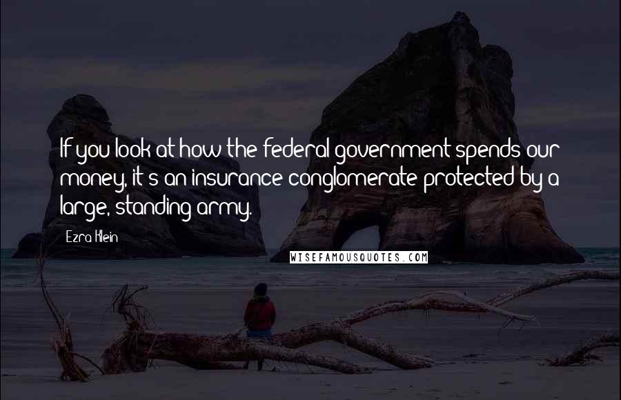 Ezra Klein Quotes: If you look at how the federal government spends our money, it's an insurance conglomerate protected by a large, standing army.