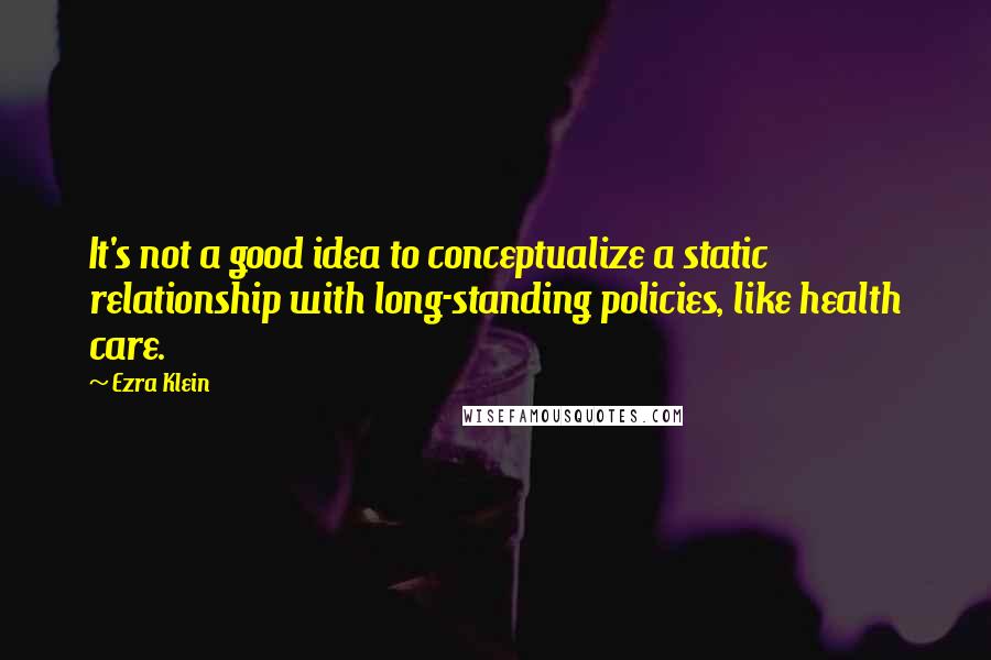 Ezra Klein Quotes: It's not a good idea to conceptualize a static relationship with long-standing policies, like health care.