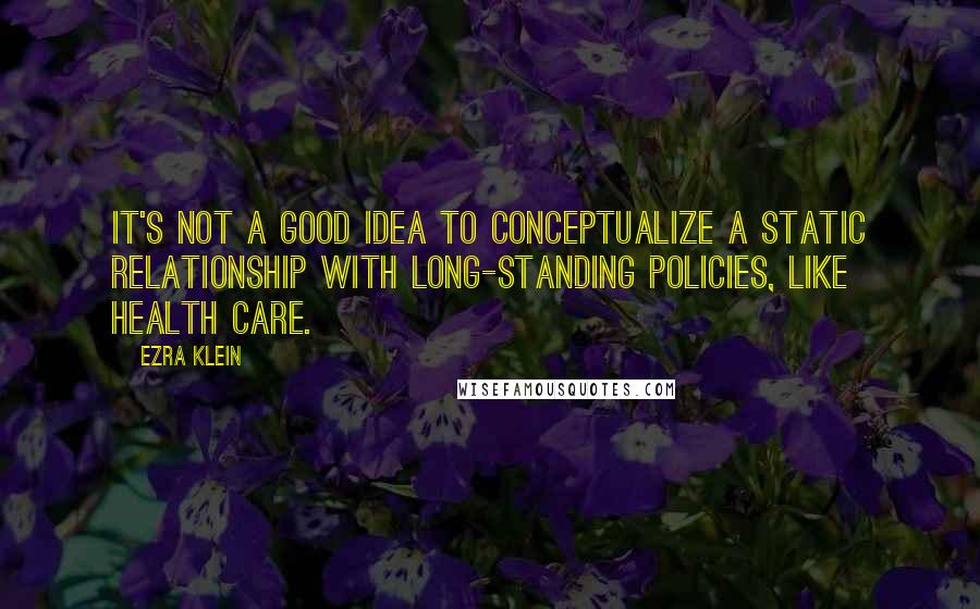 Ezra Klein Quotes: It's not a good idea to conceptualize a static relationship with long-standing policies, like health care.