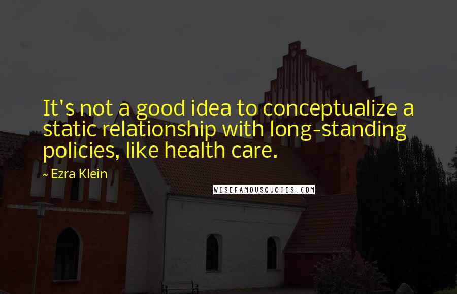 Ezra Klein Quotes: It's not a good idea to conceptualize a static relationship with long-standing policies, like health care.