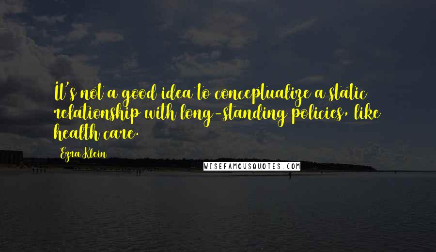 Ezra Klein Quotes: It's not a good idea to conceptualize a static relationship with long-standing policies, like health care.