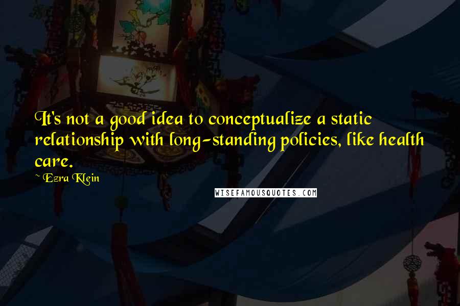 Ezra Klein Quotes: It's not a good idea to conceptualize a static relationship with long-standing policies, like health care.