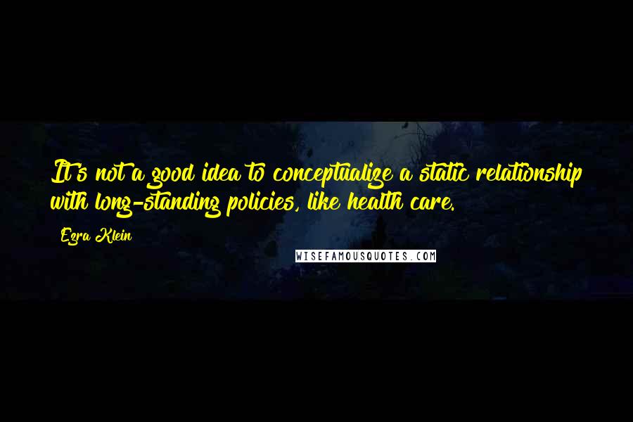 Ezra Klein Quotes: It's not a good idea to conceptualize a static relationship with long-standing policies, like health care.