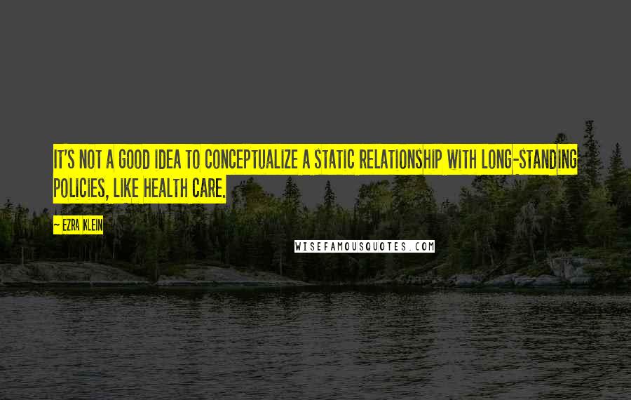 Ezra Klein Quotes: It's not a good idea to conceptualize a static relationship with long-standing policies, like health care.