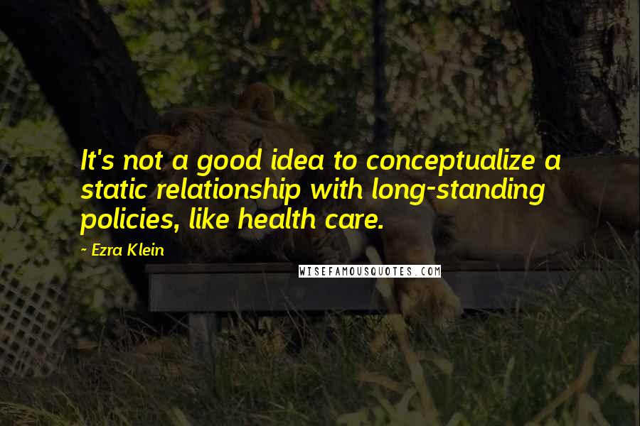 Ezra Klein Quotes: It's not a good idea to conceptualize a static relationship with long-standing policies, like health care.