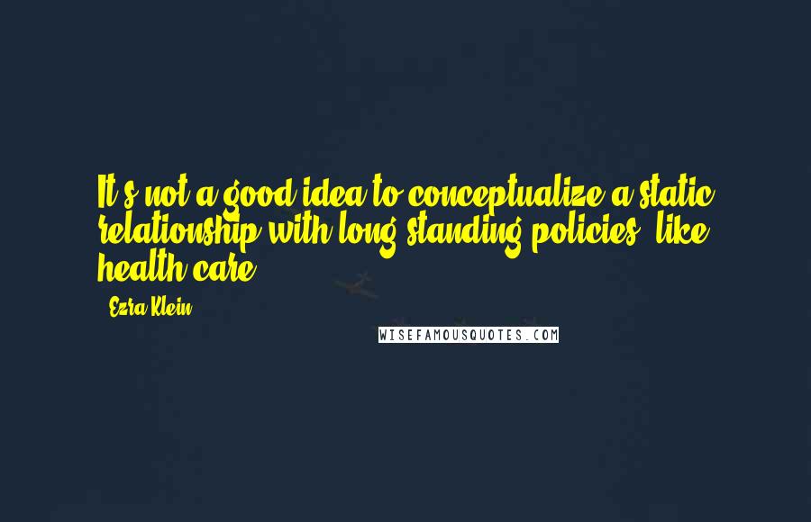 Ezra Klein Quotes: It's not a good idea to conceptualize a static relationship with long-standing policies, like health care.