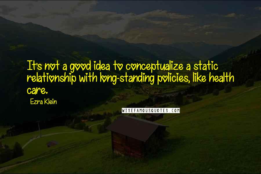 Ezra Klein Quotes: It's not a good idea to conceptualize a static relationship with long-standing policies, like health care.