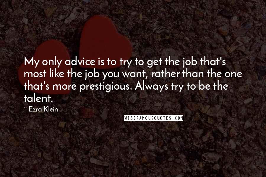 Ezra Klein Quotes: My only advice is to try to get the job that's most like the job you want, rather than the one that's more prestigious. Always try to be the talent.