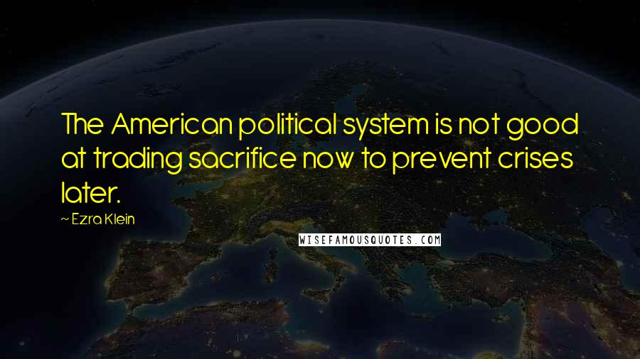 Ezra Klein Quotes: The American political system is not good at trading sacrifice now to prevent crises later.