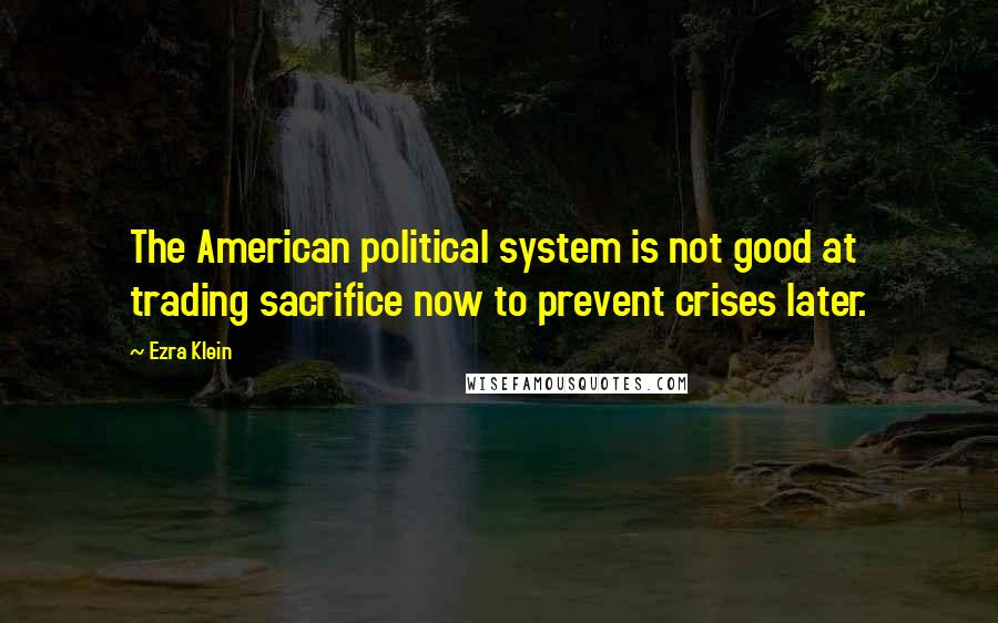 Ezra Klein Quotes: The American political system is not good at trading sacrifice now to prevent crises later.