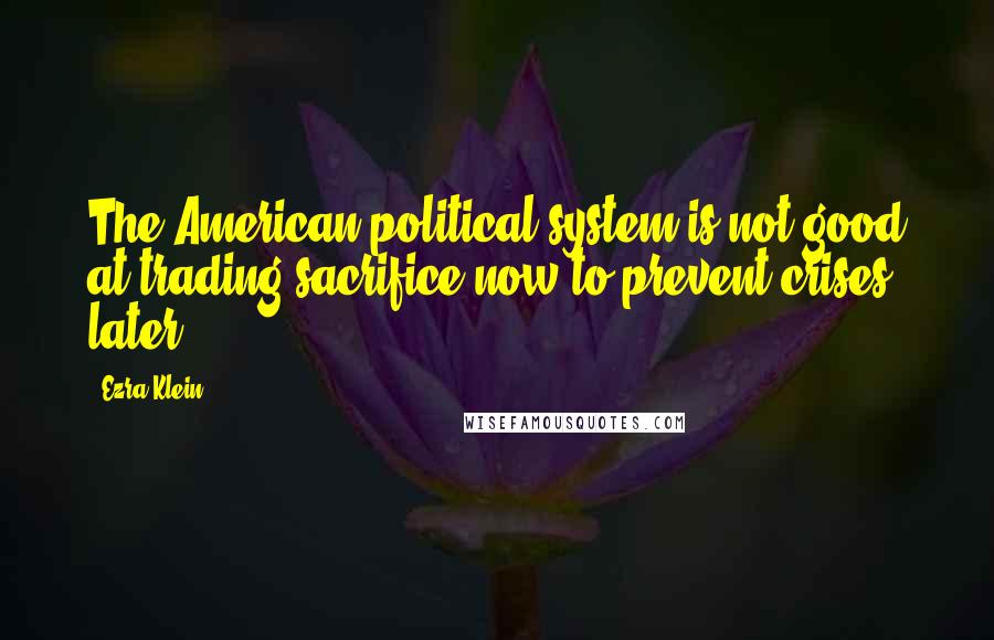 Ezra Klein Quotes: The American political system is not good at trading sacrifice now to prevent crises later.