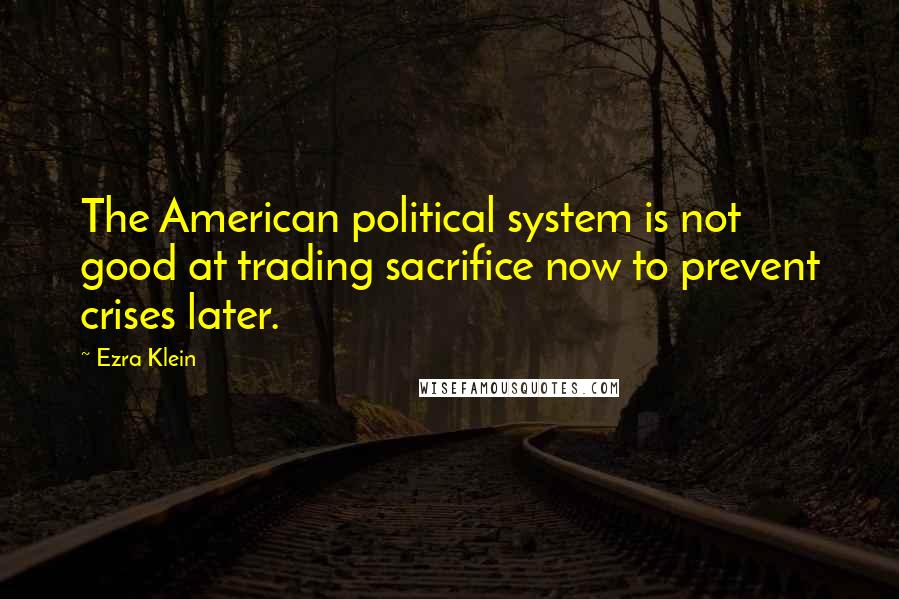 Ezra Klein Quotes: The American political system is not good at trading sacrifice now to prevent crises later.