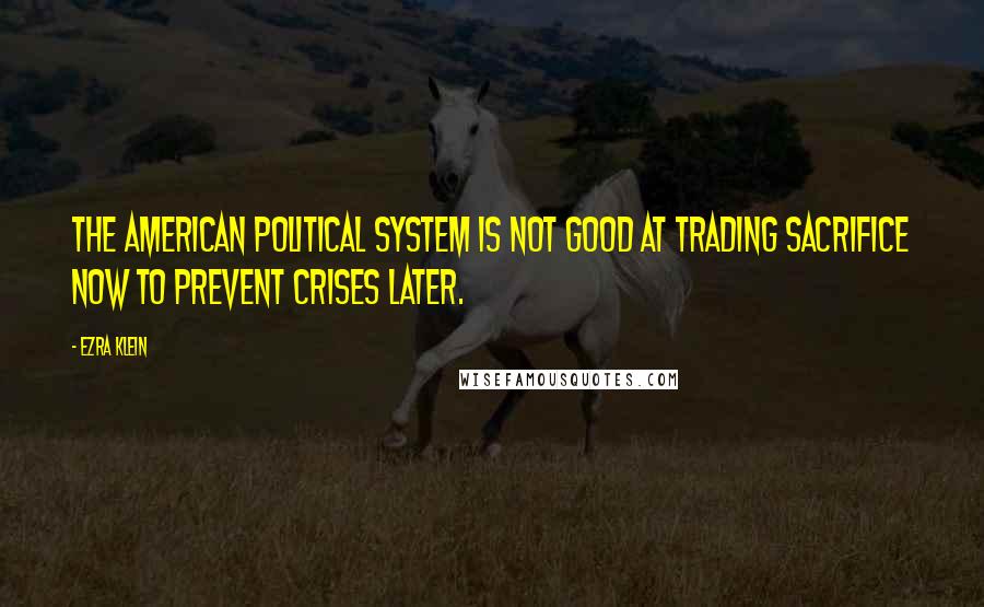 Ezra Klein Quotes: The American political system is not good at trading sacrifice now to prevent crises later.