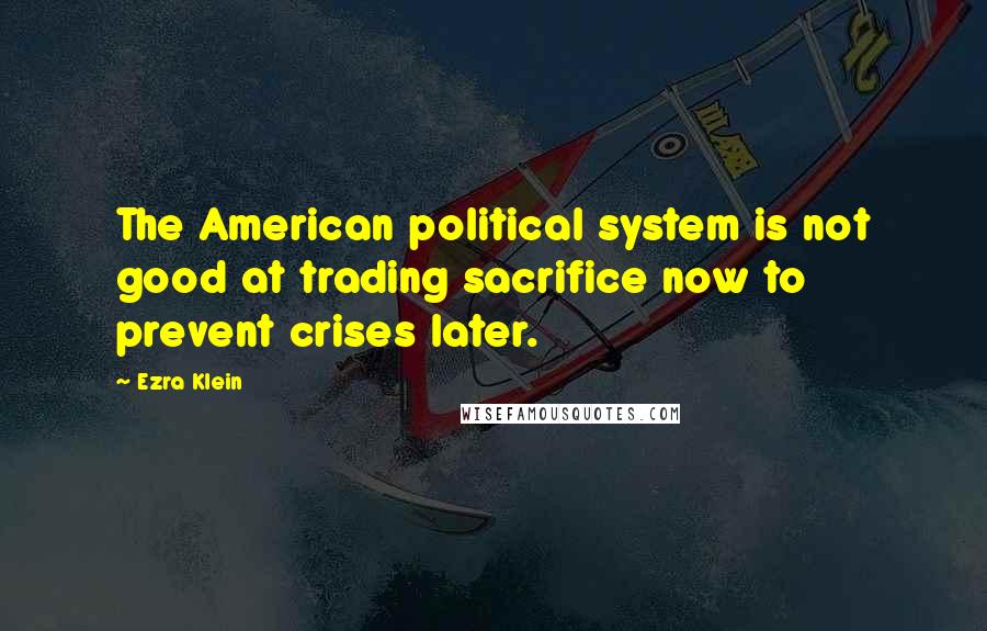 Ezra Klein Quotes: The American political system is not good at trading sacrifice now to prevent crises later.