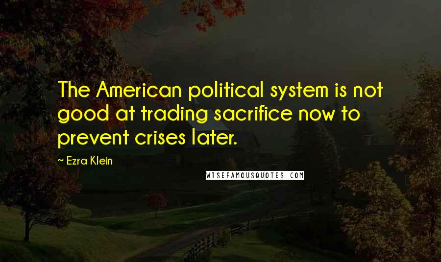 Ezra Klein Quotes: The American political system is not good at trading sacrifice now to prevent crises later.