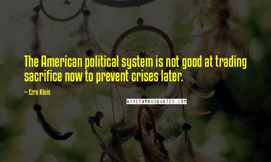 Ezra Klein Quotes: The American political system is not good at trading sacrifice now to prevent crises later.