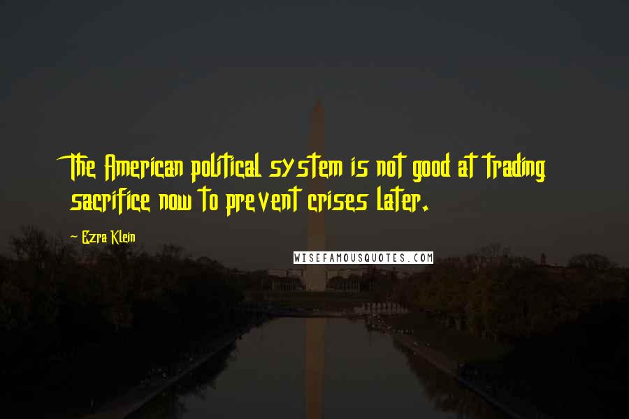 Ezra Klein Quotes: The American political system is not good at trading sacrifice now to prevent crises later.