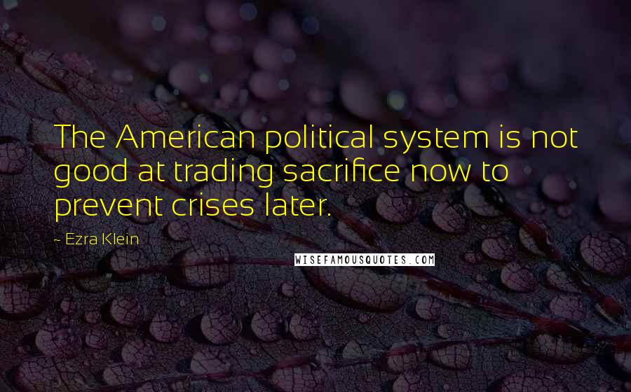 Ezra Klein Quotes: The American political system is not good at trading sacrifice now to prevent crises later.