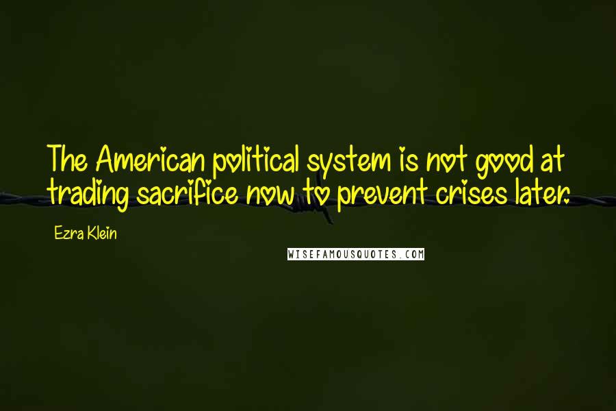 Ezra Klein Quotes: The American political system is not good at trading sacrifice now to prevent crises later.