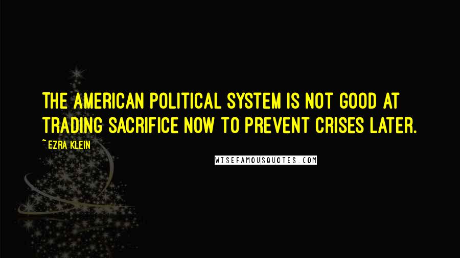 Ezra Klein Quotes: The American political system is not good at trading sacrifice now to prevent crises later.