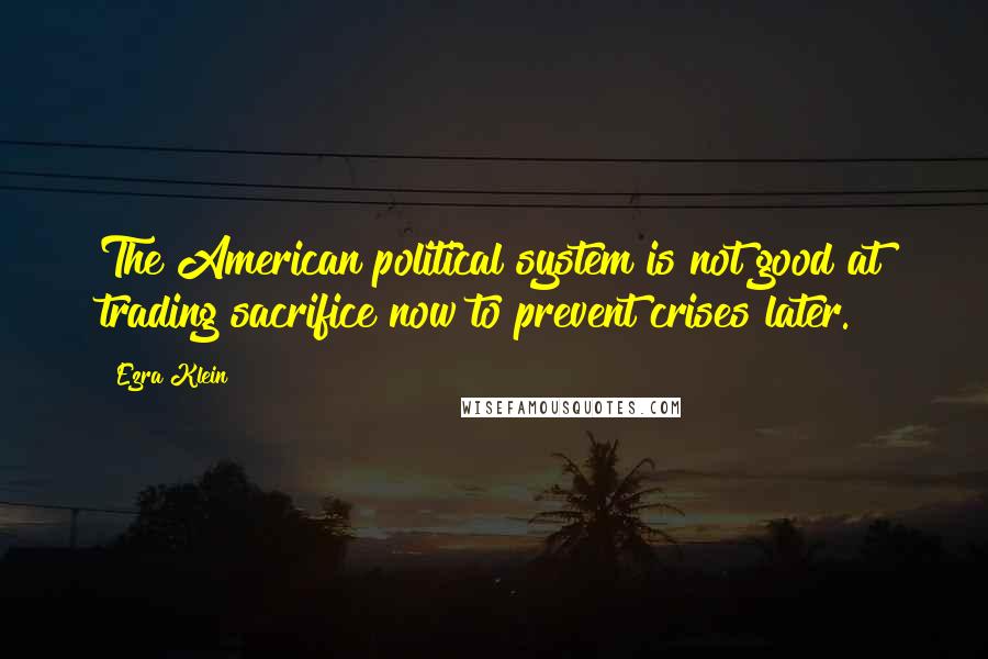 Ezra Klein Quotes: The American political system is not good at trading sacrifice now to prevent crises later.