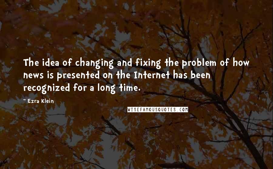 Ezra Klein Quotes: The idea of changing and fixing the problem of how news is presented on the Internet has been recognized for a long time.